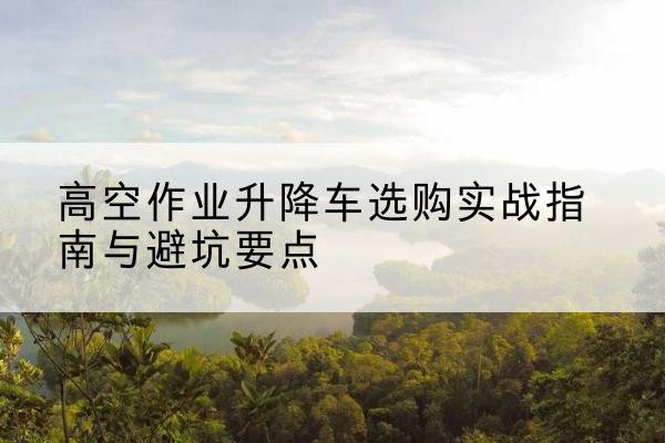泽库升降车怎么选-高空作业升降车选购实战指南与避坑要点