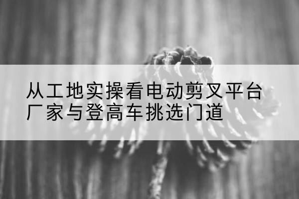 泽库电动剪叉升降平台厂家-从工地实操看电动剪叉平台厂家与登高车挑选门道