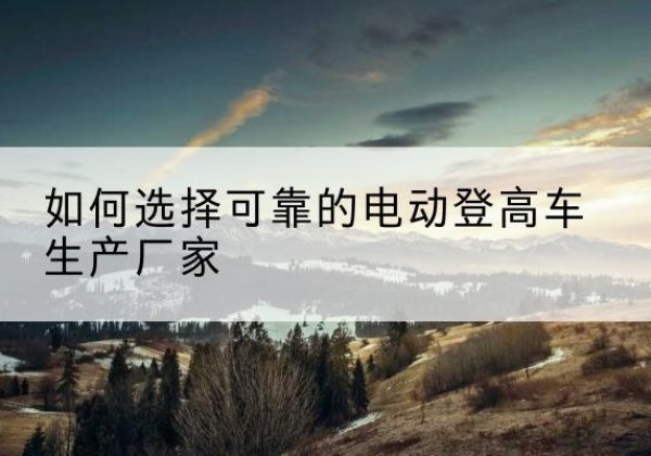 泽库电动登高车厂家-如何选择可靠的电动登高车生产厂家