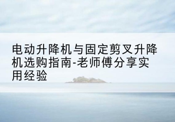 泽库电动升降机怎么选-电动升降机与固定剪叉升降机选购指南-老师傅分享实用经验