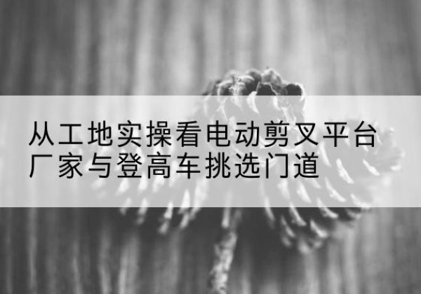 泽库电动剪叉升降平台厂家-从工地实操看电动剪叉平台厂家与登高车挑选门道