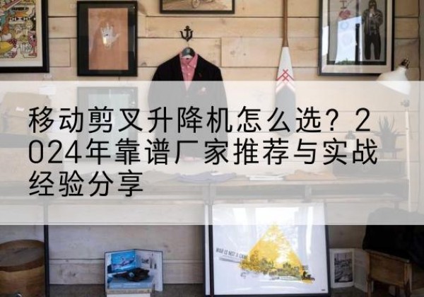 泽库升降平台厂家推荐-移动剪叉升降机怎么选？2024年靠谱厂家推荐与实战经验分享